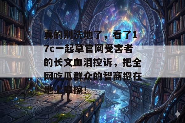 真的别洗地了，看了17c一起草官网受害者的长文血泪控诉，把全网吃瓜群众的智商摁在地上摩擦！