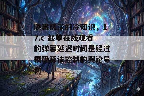 隐藏极深的冷知识，17.c 起草在线观看的弹幕延迟时间是经过精确算法控制的舆论导向