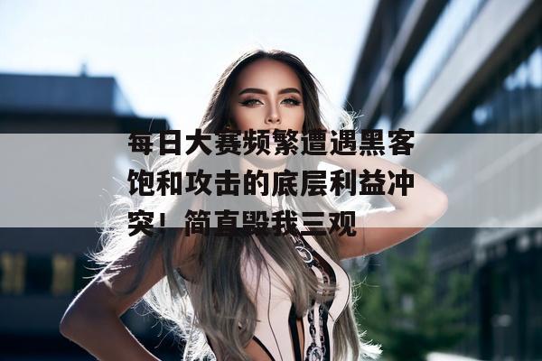 每日大赛频繁遭遇黑客饱和攻击的底层利益冲突！简直毁我三观