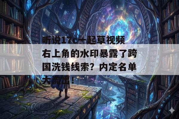 听说17c一起草视频右上角的水印暴露了跨国洗钱线索？内定名单大流出！