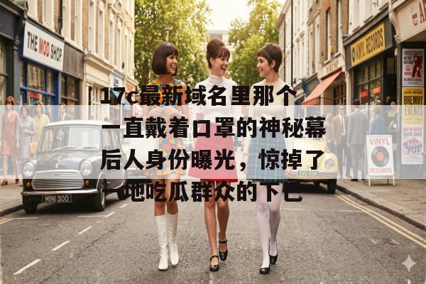 17c最新域名里那个一直戴着口罩的神秘幕后人身份曝光，惊掉了一地吃瓜群众的下巴