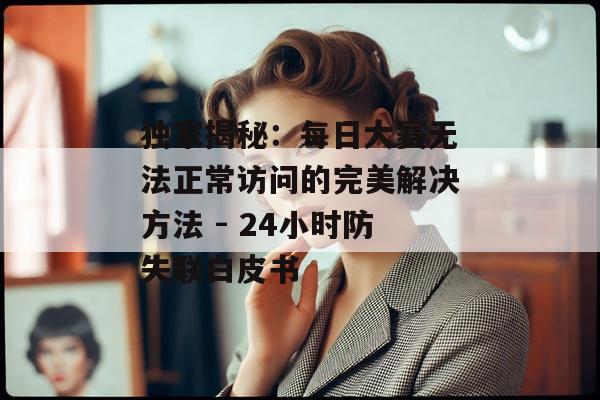 独家揭秘：每日大赛无法正常访问的完美解决方法 - 24小时防失联白皮书