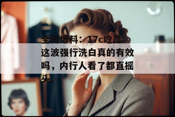 全网爆料：17c吃瓜这波强行洗白真的有效吗，内行人看了都直摇头。
