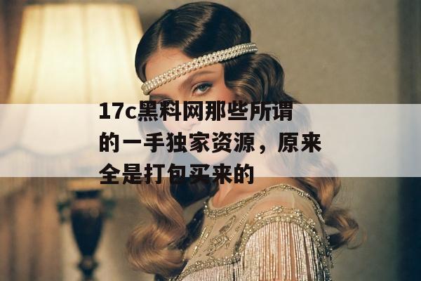 17c黑料网那些所谓的一手独家资源，原来全是打包买来的