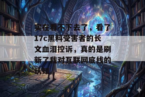 实在看不下去了，看了17c黑料受害者的长文血泪控诉，真的是刷新了我对互联网底线的认知。