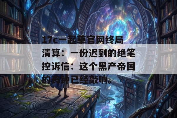 17c一起草官网终局清算：一份迟到的绝笔控诉信：这个黑产帝国的丧钟已经敲响。