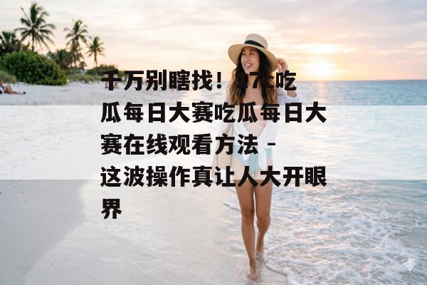 千万别瞎找！17c吃瓜每日大赛吃瓜每日大赛在线观看方法 - 这波操作真让人大开眼界