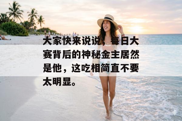 大家快来说说，每日大赛背后的神秘金主居然是他，这吃相简直不要太明显。